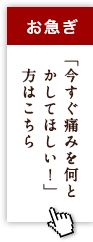 お急ぎ「今すぐ痛みを何とかしてほしい！」方はこちら